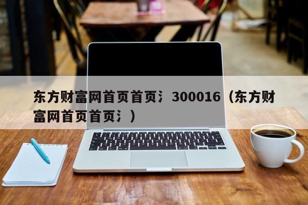 东方财富网首页首页氵300016（东方财富网首页首页氵）