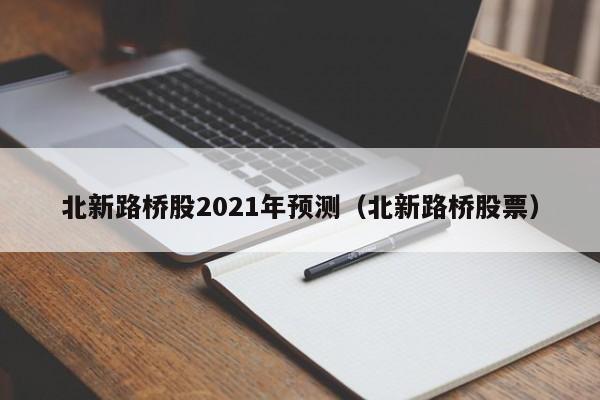 北新路桥股2021年预测（北新路桥股票）