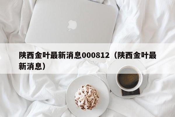 陕西金叶最新消息000812（陕西金叶最新消息）