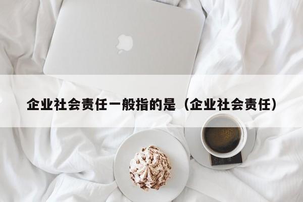 企业社会责任一般指的是（企业社会责任）