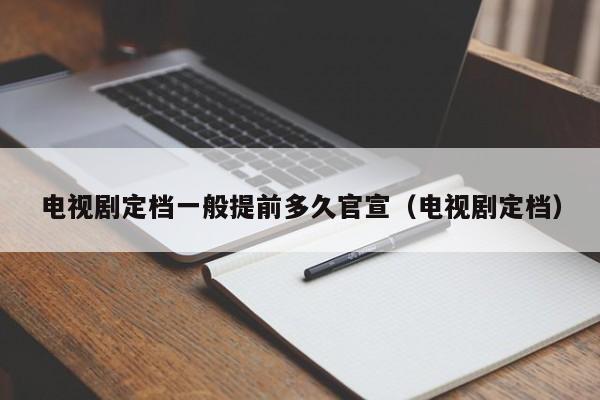 电视剧定档一般提前多久官宣（电视剧定档）