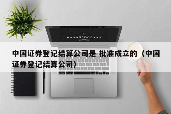 中国证券登记结算公司是 批准成立的（中国证券登记结算公司）