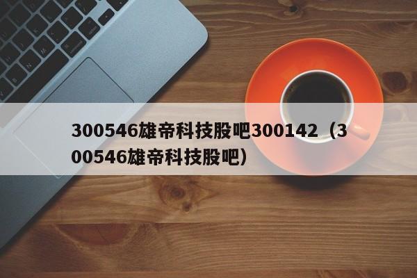 300546雄帝科技股吧300142（300546雄帝科技股吧）