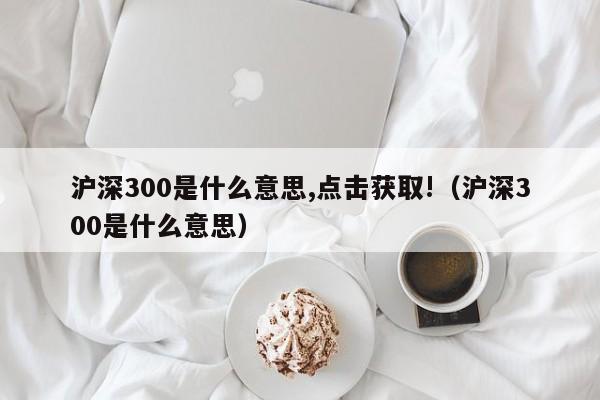 沪深300是什么意思,点击获取!（沪深300是什么意思）