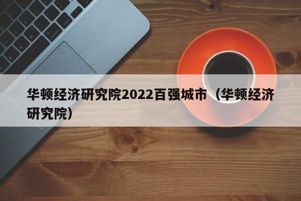 华顿经济研究院2022百强城市（华顿经济研究院）