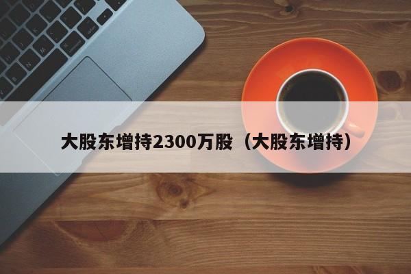 大股东增持2300万股（大股东增持）