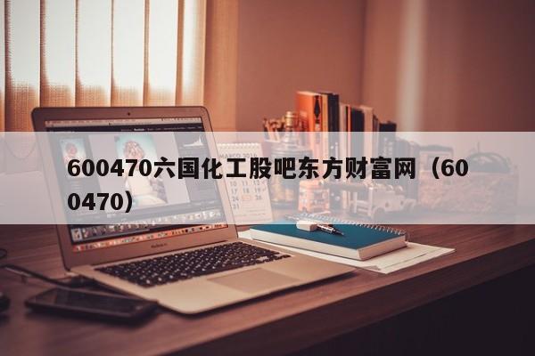 600470六国化工股吧东方财富网（600470）