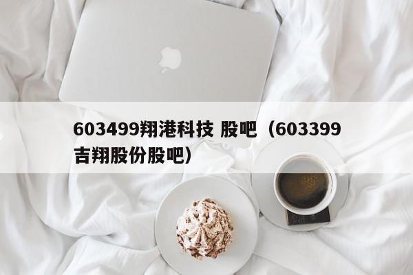 603499翔港科技 股吧（603399吉翔股份股吧）