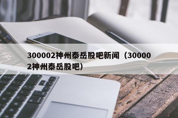 300002神州泰岳股吧新闻（300002神州泰岳股吧）