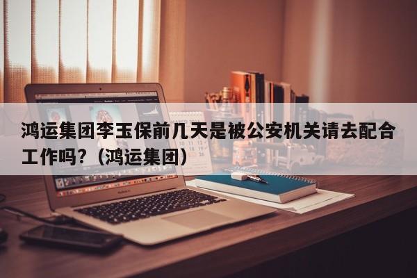 鸿运集团李玉保前几天是被公安机关请去配合工作吗?（鸿运集团）