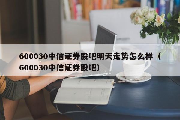 600030中信证券股吧明天走势怎么样（600030中信证券股吧）