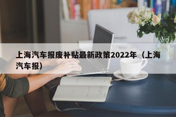 上海汽车报废补贴最新政策2022年（上海汽车报）