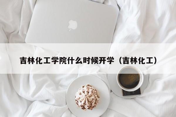 吉林化工学院什么时候开学（吉林化工）