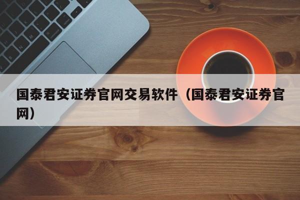 国泰君安证券官网交易软件（国泰君安证券官网）