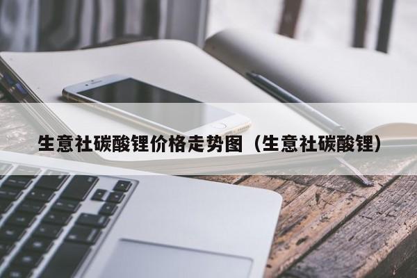 生意社碳酸锂价格走势图（生意社碳酸锂）