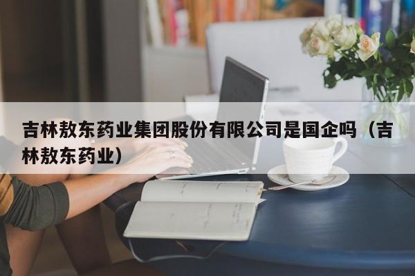 吉林敖东药业集团股份有限公司是国企吗（吉林敖东药业）