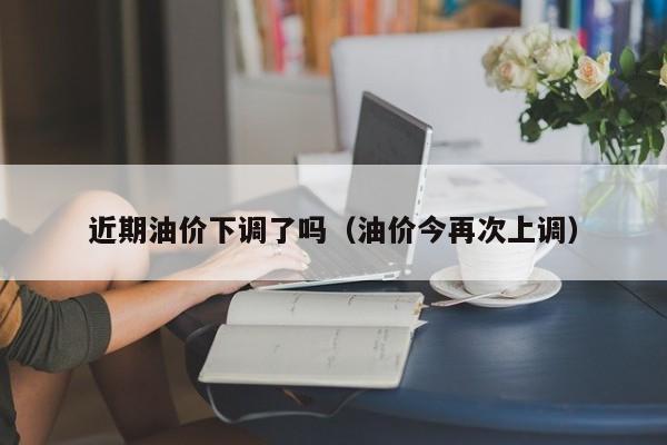 近期油价下调了吗（油价今再次上调）