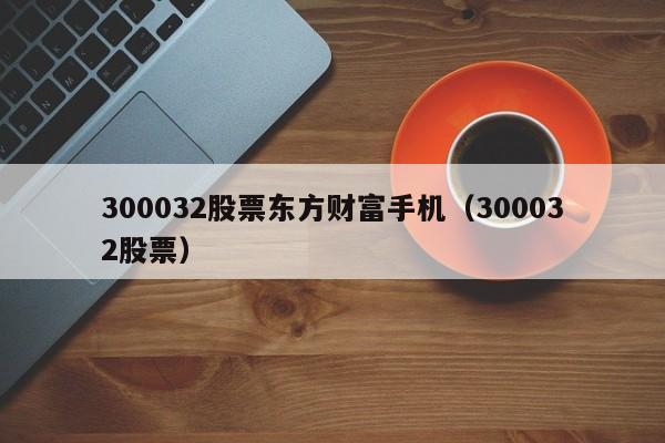 300032股票东方财富手机（300032股票）