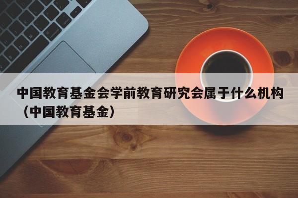 中国教育基金会学前教育研究会属于什么机构（中国教育基金）